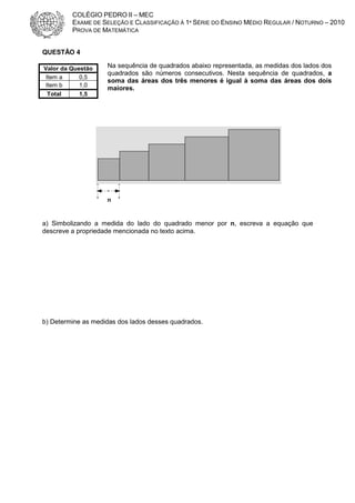 COLÉGIO PEDRO II – MEC
EXAME DE SELEÇÃO E CLASSIFICAÇÃO À 1ª SÉRIE DO ENSINO MÉDIO REGULAR / NOTURNO – 2010
PROVA DE MATEMÁTICA
QUESTÃO 4
Valor da Questão
Item a
0,5
Item b
1,0
Total
1,5

Na sequência de quadrados abaixo representada, as medidas dos lados dos
quadrados são números consecutivos. Nesta sequência de quadrados, a
soma das áreas dos três menores é igual à soma das áreas dos dois
maiores.

n

a) Simbolizando a medida do lado do quadrado menor por n, escreva a equação que
descreve a propriedade mencionada no texto acima.

b) Determine as medidas dos lados desses quadrados.

 