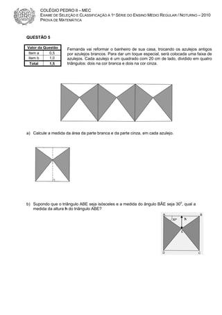 COLÉGIO PEDRO II – MEC
EXAME DE SELEÇÃO E CLASSIFICAÇÃO À 1ª SÉRIE DO ENSINO MÉDIO REGULAR / NOTURNO – 2010
PROVA DE MATEMÁTICA

QUESTÃO 5
Valor da Questão
Item a
0,5
Item b
1,0
Total

1,5

Fernanda vai reformar o banheiro de sua casa, trocando os azulejos antigos
por azulejos brancos. Para dar um toque especial, será colocada uma faixa de
azulejos. Cada azulejo é um quadrado com 20 cm de lado, dividido em quatro
triângulos: dois na cor branca e dois na cor cinza.

a) Calcule a medida da área da parte branca e da parte cinza, em cada azulejo.

b) Supondo que o triângulo ABE seja isósceles e a medida do ângulo BÂE seja 300, qual a
medida da altura h do triângulo ABE?
h

 