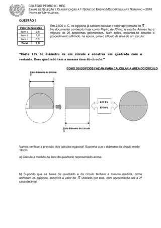 COLÉGIO PEDRO II – MEC
EXAME DE SELEÇÃO E CLASSIFICAÇÃO À 1ª SÉRIE DO ENSINO MÉDIO REGULAR / NOTURNO – 2010
PROVA DE MATEMÁTICA
QUESTÃO 6
Valor da Questão
Item a
0,5
Item b
1,0
Item c
0,5
Total

Em 2.000 a. C, os egípcios já sabiam calcular o valor aproximado de π .
No documento conhecido hoje como Papiro de Rhind, o escriba Ahmes fez o
registro de 26 problemas geométricos. Num deles, encontra-se descrito o
procedimento utilizado, na época, para o cálculo da área de um círculo:

2,0

“Corte 1/9 do diâmetro de um círculo e construa um quadrado com o
restante. Esse quadrado tem a mesma área do círculo.”
COMO OS EGÍPCIOS FAZIAM PARA CALCULAR A ÁREA DO CÍRCULO

Vamos verificar a precisão dos cálculos egípcios! Suponha que o diâmetro do círculo mede
18 cm.
a) Calcule a medida da área do quadrado representado acima.

b) Supondo que as áreas do quadrado e do círculo tenham a mesma medida, como
admitiam os egípcios, encontre o valor de π utilizado por eles, com aproximação até a 2ª
casa decimal.

 
