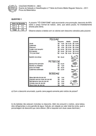 COLÉGIO PEDRO II – MEC
Exame de Seleção e Classificação à 1ª Série do Ensino Médio Regular/ Noturno – 2011
Prova de Matemática

QUESTÃO 1
Valor da Questão
Item a
0,5
Item b
1,0
Total
1,5

A pizzaria “TÔ COM FOME” está anunciando uma promoção: desconto de 60%
sobre o preço normal do rodízio. Jane, que adora pizzas, foi imediatamente
atraída pela oferta.
Observe abaixo a tabela com os valores sem desconto cobrados pela pizzaria:

a) Com o desconto anunciado, quanto Jane pagará somente pelo rodízio de pizzas?

b) As bebidas não estavam incluídas no desconto. Além de consumir o rodízio, Jane bebeu
dois refrigerantes e uma garrafa de água. Calcule, em relação ao valor total da conta, qual a
porcentagem de desconto que Jane obteve. (Dê a resposta com duas casas decimais.)

 