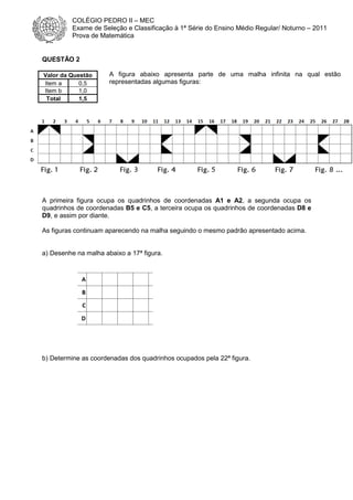 COLÉGIO PEDRO II – MEC
Exame de Seleção e Classificação à 1ª Série do Ensino Médio Regular/ Noturno – 2011
Prova de Matemática

QUESTÃO 2
Valor da Questão
Item a
0,5
Item b
1,0
Total
1,5

A figura abaixo apresenta parte de uma malha infinita na qual estão
representadas algumas figuras:

A primeira figura ocupa os quadrinhos de coordenadas A1 e A2, a segunda ocupa os
quadrinhos de coordenadas B5 e C5, a terceira ocupa os quadrinhos de coordenadas D8 e
D9, e assim por diante.
As figuras continuam aparecendo na malha seguindo o mesmo padrão apresentado acima.

a) Desenhe na malha abaixo a 17ª figura.

b) Determine as coordenadas dos quadrinhos ocupados pela 22ª figura.

 