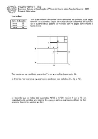 COLÉGIO PEDRO II – MEC
Exame de Seleção e Classificação à 1ª Série do Ensino Médio Regular/ Noturno – 2011
Prova de Matemática
QUESTÃO 3
Valor da Questão
Item a
1,0
Item b
1,0
Total
2,0

.
João quer construir um quebra-cabeça em forma de quadrado cujas peças
também são quadrados. Depois de muitos cálculos e desenhos, ele concluiu
que o quebra-cabeça poderia ser montado com 10 peças, como mostra a
figura abaixo:

Represente por x a medida do segmento CI e por y a medida do segmento BI .
a) Encontre, nas variáveis x e y, expressões algébricas para os lados BC , JK e FG .

b) Sabendo que os lados dos quadrados ABCD e EFGH medem 4 cm e 10 cm,
respectivamente, construa um sistema de equações com as expressões obtidas no item
anterior e determine o valor de x e de y.

 