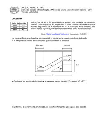 COLÉGIO PEDRO II – MEC
Exame de Seleção e Classificação à 1ª Série do Ensino Médio Regular/ Noturno – 2011
Prova de Matemática

QUESTÃO 6
Valor da Questão
Item a
0,5
Item b
1,0
Total
1,5

Inclinações de 30° e 35° representam o padrão inter nacional para escadas
rolantes. A inclinação de 30° proporciona o maior c onforto de deslocamento e
máxima segurança. Já a inclinação de 35° é a soluçã o mais eficiente, pois
requer menos espaço e pode ser implementada de forma mais econômica.
Fonte: http://www.atlas.schindler.com – Acessado em 20/09/2010

Na construção de um shopping, será necessário colocar uma escada rolante de inclinação
θ = 30o para dar acesso a dois andares, que distam entre si 3 metros.

a) Qual deve ser a extensão inclinada x, em metros, dessa escada? (Considere

3 ≅ 1,73 )

b) Determine o comprimento, em metros, da superfície horizontal (y) ocupada pela escada.

 