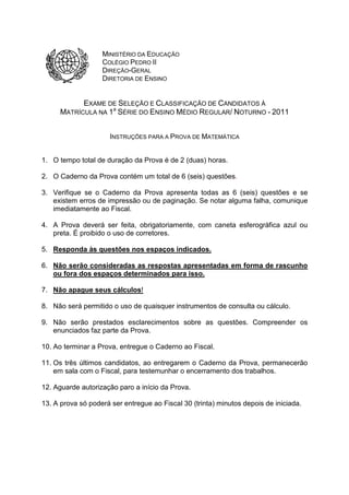 MINISTÉRIO DA EDUCAÇÃO
COLÉGIO PEDRO II
DIREÇÃO-GERAL
DIRETORIA DE ENSINO

EXAME DE SELEÇÃO E CLASSIFICAÇÃO DE CANDIDATOS À
MATRÍCULA NA 1a SÉRIE DO ENSINO MÉDIO REGULAR/ NOTURNO - 2011
INSTRUÇÕES PARA A PROVA DE MATEMÁTICA
1. O tempo total de duração da Prova é de 2 (duas) horas.
2. O Caderno da Prova contém um total de 6 (seis) questões.
3. Verifique se o Caderno da Prova apresenta todas as 6 (seis) questões e se
existem erros de impressão ou de paginação. Se notar alguma falha, comunique
imediatamente ao Fiscal.
4. A Prova deverá ser feita, obrigatoriamente, com caneta esferográfica azul ou
preta. É proibido o uso de corretores.
5. Responda às questões nos espaços indicados.
6. Não serão consideradas as respostas apresentadas em forma de rascunho
ou fora dos espaços determinados para isso.
7. Não apague seus cálculos!
8. Não será permitido o uso de quaisquer instrumentos de consulta ou cálculo.
9. Não serão prestados esclarecimentos sobre as questões. Compreender os
enunciados faz parte da Prova.
10. Ao terminar a Prova, entregue o Caderno ao Fiscal.
11. Os três últimos candidatos, ao entregarem o Caderno da Prova, permanecerão
em sala com o Fiscal, para testemunhar o encerramento dos trabalhos.
12. Aguarde autorização paro a início da Prova.
13. A prova só poderá ser entregue ao Fiscal 30 (trinta) minutos depois de iniciada.

 