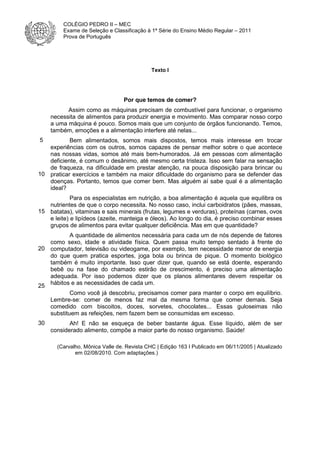 COLÉGIO PEDRO II – MEC
Exame de Seleção e Classificação à 1ª Série do Ensino Médio Regular – 2011
Prova de Português

Texto I

Por que temos de comer?
Assim como as máquinas precisam de combustível para funcionar, o organismo
necessita de alimentos para produzir energia e movimento. Mas comparar nosso corpo
a uma máquina é pouco. Somos mais que um conjunto de órgãos funcionando. Temos,
também, emoções e a alimentação interfere até nelas...
5

Bem alimentados, somos mais dispostos, temos mais interesse em trocar
experiências com os outros, somos capazes de pensar melhor sobre o que acontece
nas nossas vidas, somos até mais bem-humorados. Já em pessoas com alimentação
deficiente, é comum o desânimo, até mesmo certa tristeza. Isso sem falar na sensação
de fraqueza, na dificuldade em prestar atenção, na pouca disposição para brincar ou
10 praticar exercícios e também na maior dificuldade do organismo para se defender das
doenças. Portanto, temos que comer bem. Mas alguém aí sabe qual é a alimentação
ideal?
Para os especialistas em nutrição, a boa alimentação é aquela que equilibra os
nutrientes de que o corpo necessita. No nosso caso, inclui carboidratos (pães, massas,
15 batatas), vitaminas e sais minerais (frutas, legumes e verduras), proteínas (carnes, ovos
e leite) e lipídeos (azeite, manteiga e óleos). Ao longo do dia, é preciso combinar esses
grupos de alimentos para evitar qualquer deficiência. Mas em que quantidade?
A quantidade de alimentos necessária para cada um de nós depende de fatores
como sexo, idade e atividade física. Quem passa muito tempo sentado à frente do
20 computador, televisão ou videogame, por exemplo, tem necessidade menor de energia
do que quem pratica esportes, joga bola ou brinca de pique. O momento biológico
também é muito importante. Isso quer dizer que, quando se está doente, esperando
bebê ou na fase do chamado estirão de crescimento, é preciso uma alimentação
adequada. Por isso podemos dizer que os planos alimentares devem respeitar os
25 hábitos e as necessidades de cada um.
Como você já descobriu, precisamos comer para manter o corpo em equilíbrio.
Lembre-se: comer de menos faz mal da mesma forma que comer demais. Seja
comedido com biscoitos, doces, sorvetes, chocolates... Essas guloseimas não
substituem as refeições, nem fazem bem se consumidas em excesso.
30

Ah! E não se esqueça de beber bastante água. Esse líquido, além de ser
considerado alimento, compõe a maior parte do nosso organismo. Saúde!
(Carvalho, Mônica Valle de. Revista CHC | Edição 163 I Publicado em 06/11/2005 | Atualizado
em 02/08/2010. Com adaptações.)

 