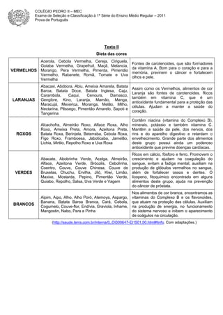 COLÉGIO PEDRO II – MEC
Exame de Seleção e Classificação à 1ª Série do Ensino Médio Regular – 2011
Prova de Português

Texto II
Dieta das cores

VERMELHOS

Acerola, Cebola Vermelha, Cereja, Ciriguela,
Goiaba Vermelha, Grapefruit, Maçã, Melancia,
Morango, Pera Vermelha, Pimenta, Pimentão
Vermelho, Rabanete, Romã, Tomate e Uva
Vermelha

Fontes de carotenoides, que são formadores
da vitamina A. Bom para o coração e para a
memória, previnem o câncer e fortalecem
olhos e pele.

LARANJAS

Abacaxi, Abóbora, Abiu, Ameixa Amarela, Batata
Baroa, Batata Doce, Batata Inglesa, Caju,
Carambola,
Caqui,
Cenoura,
Damasco,
Gengibre, Kino, Laranja, Mamão, Manga,
Maracujá, Mexerica, Moranga, Melão, Milho,
Nectarina, Pêssego, Pimentão Amarelo, Sapoti e
Tangerina

Assim como os Vermelhos, alimentos de cor
Laranja são fontes de carotenoides. Ricos
também em vitamina C, que é um
antioxidante fundamental para a proteção das
células. Ajudam a manter a saúde do
coração.

ROXOS

Alcachofra, Almeirão Roxo, Alface Roxa, Alho
Roxo, Ameixa Preta, Amora, Azeitona Preta,
Batata Roxa, Berinjela, Beterraba, Cebola Roxa,
Figo Roxo, Framboesa, Jaboticaba, Jamelão,
Lichia, Mirtilo, Repolho Roxo e Uva Roxa

Contêm niacina (vitamina do Complexo B),
minerais, potássio e também vitamina C.
Mantêm a saúde da pele, dos nervos, dos
rins e do aparelho digestivo e retardam o
envelhecimento. Grande parte dos alimentos
deste grupo possui ainda um poderoso
antioxidante que previne doenças cardíacas.

Abacate, Abobrinha Verde, Acelga, Almeirão,
Alface, Azeitona Verde, Brócolis, Cebolinha,
Coentro, Couve, Couve Chinesa, Couve de
Bruxelas, Chuchu, Ervilha, Jiló, Kiwi, Limão,
Maxixe, Mostarda, Pepino, Pimentão Verde,
Quiabo, Repolho, Salsa, Uva Verde e Vagem

Ricos em cálcio, fósforo e ferro. Promovem o
crescimento e ajudam na coagulação do
sangue, evitam a fadiga mental, auxiliam na
produção de glóbulos vermelhos no sangue,
além de fortalecer ossos e dentes. O
licopeno, fitoquímico encontrado em alguns
alimentos deste grupo, ajuda na prevenção
do câncer de próstata.

Aipim, Aipo, Alho, Alho Poró, Atemoya, Aspargo,
Banana, Batata Baroa Branca, Cará, Cebola,
Cogumelo, Couve-flor, Endívia, Graviola, Inhame,
Mangostin, Nabo, Pera e Pinha

Nos alimentos de cor branca, encontramos as
vitaminas do Complexo B e os flavonoides,
que atuam na proteção das células. Auxiliam
na produção de energia, no funcionamento
do sistema nervoso e inibem o aparecimento
de coágulos na circulação.

VERDES

BRANCOS

(http://saude.terra.com.br/interna/0,,OI300647-EI1501,00.html#tinfo. Com adaptações.)

 