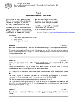 COLÉGIO PEDRO II – MEC
Exame de Seleção e Classificação à 1ª Série do Ensino Médio Regular – 2011
Prova de Português

Texto III
Não comerei da alface a verde pétala
Não comerei da alface a verde pétala
Nem da cenoura as hóstias desbotadas
Deixarei as pastagens às manadas
E a quem mais aprouver fazer dieta.
Cajus hei de chupar, mangas-espadas
Talvez pouco elegantes para um poeta
Mas peras e maçãs, deixo-as ao esteta¹
Que acredita no cromo² das saladas.

Não nasci ruminante como os bois
Nem como os coelhos, roedor; nasci
Omnívoro: deem-me feijão com arroz
E um bife, e um queijo forte, e parati³
E eu morrerei feliz, do coração
De ter vivido sem comer em vão.
(Moraes,Vinicius de. In: http://www.releituras.com/viniciusm_alface.asp.)

Vocabulário
1.
2.
3.

Esteta: pessoa que professa o culto do belo
Cromo: colorido
Parati: aguardente de cana

QUESTÃO 1

(VALOR: 0,5)

No quarto parágrafo do texto I, a autora faz a mesma afirmação, usando palavras diferentes.
Transcreva, desse parágrafo, o período simples que tem sentido equivalente ao do seguinte
trecho: “Por isso podemos dizer que os planos alimentares devem respeitar os hábitos e as
necessidades de cada um.”
____________________________________________________________________________
____________________________________________________________________________

QUESTÃO 2

(VALOR: 0,5)
Leia: “Lembre-se: comer de menos faz mal da mesma forma que comer demais.” (texto I, linha
26).
Dentre as alternativas a seguir, apenas uma NÃO expressa a mesma ideia da locução
conjuntiva que relaciona orações no trecho acima. Assinale-a.
(A) “Como você já descobriu, precisamos comer para manter o corpo em equilíbrio.” (linha
25)
(B) “Assim como as máquinas precisam de combustível para funcionar, o organismo
necessita de alimentos para produzir energia e movimento.” (linhas 1 e 2)
(C) “Somos mais que um conjunto de órgãos funcionando.” (linha 3)
(D) “Quem passa muito tempo sentado à frente do computador, televisão ou videogame, por
exemplo, tem necessidade menor de energia do que quem pratica esportes, joga bola ou
brinca de pique.” (linhas 18-20)
QUESTÃO 3

(VALOR: 0,5)

Copie do texto I o adjunto adverbial em que o conectivo “para” foi empregado a fim de expressar uma
opinião.

__________________________________________________________________________

 