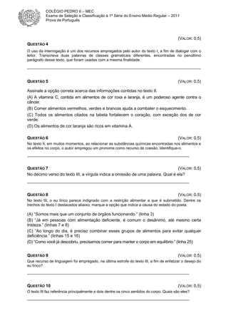 COLÉGIO PEDRO II – MEC
Exame de Seleção e Classificação à 1ª Série do Ensino Médio Regular – 2011
Prova de Português

(VALOR: 0,5)
QUESTÃO 4
O uso da interrogação é um dos recursos empregados pelo autor do texto I, a fim de dialogar com o
leitor. Transcreva duas palavras de classes gramaticais diferentes, encontradas no penúltimo
parágrafo desse texto, que foram usadas com a mesma finalidade.

__________________________________________________________________________
QUESTÃO 5

(VALOR: 0,5)

Assinale a opção correta acerca das informações contidas no texto II.
(A) A vitamina C, contida em alimentos de cor roxa e laranja, é um poderoso agente contra o
câncer.
(B) Comer alimentos vermelhos, verdes e brancos ajuda a combater o esquecimento.
(C) Todos os alimentos citados na tabela fortalecem o coração, com exceção dos de cor
verde.
(D) Os alimentos de cor laranja são ricos em vitamina A.
QUESTÃO 6

(VALOR: 0,5)

No texto II, em muitos momentos, ao relacionar as substâncias químicas encontradas nos alimentos e
os efeitos no corpo, o autor empregou um pronome como recurso de coesão. Identifique-o.
____________________________________________________________________________

QUESTÃO 7
(VALOR: 0,5)
No décimo verso do texto III, a vírgula indica a omissão de uma palavra. Qual é ela?
____________________________________________________________________________

QUESTÃO 8

(VALOR: 0,5)

No texto III, o eu lírico parece indignado com a restrição alimentar a que é submetido. Dentre os
trechos do texto I destacados abaixo, marque a opção que indica a causa do estado do poeta.

(A) “Somos mais que um conjunto de órgãos funcionando.” (linha 3)
(B) “Já em pessoas com alimentação deficiente, é comum o desânimo, até mesmo certa
tristeza.” (linhas 7 e 8)
(C) “Ao longo do dia, é preciso combinar esses grupos de alimentos para evitar qualquer
deficiência.” (linhas 15 e 16)
(D) “Como você já descobriu, precisamos comer para manter o corpo em equilíbrio.” (linha 25)
QUESTÃO 9

(VALOR: 0,5)

Que recurso de linguagem foi empregado, na última estrofe do texto III, a fim de enfatizar o desejo do
eu lírico?
____________________________________________________________________________

QUESTÃO 10

(VALOR: 0,5)

O texto III faz referência principalmente a dois dentre os cinco sentidos do corpo. Quais são eles?
____________________________________________________________________________

 