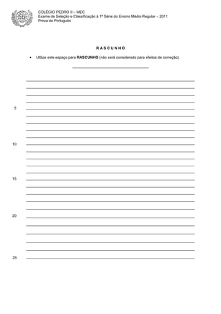 COLÉGIO PEDRO II – MEC
Exame de Seleção e Classificação à 1ª Série do Ensino Médio Regular – 2011
Prova de Português

RASCUNHO

•

Utilize este espaço para RASCUNHO (não será considerado para efeitos de correção).
_____________________________________

__________________________________________________________________________
__________________________________________________________________________
__________________________________________________________________________
__________________________________________________________________________
5

__________________________________________________________________________
__________________________________________________________________________
__________________________________________________________________________
__________________________________________________________________________
__________________________________________________________________________

10

__________________________________________________________________________
__________________________________________________________________________
__________________________________________________________________________
__________________________________________________________________________
__________________________________________________________________________

15

__________________________________________________________________________
__________________________________________________________________________
__________________________________________________________________________
__________________________________________________________________________
__________________________________________________________________________

20

__________________________________________________________________________
__________________________________________________________________________
__________________________________________________________________________
__________________________________________________________________________
__________________________________________________________________________

25

__________________________________________________________________________

 