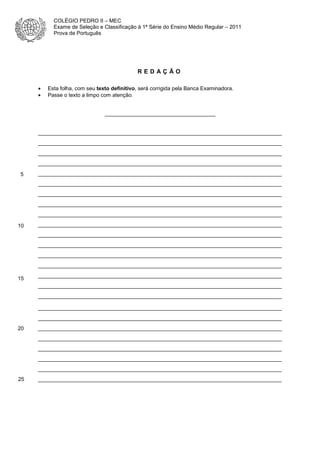 COLÉGIO PEDRO II – MEC
Exame de Seleção e Classificação à 1ª Série do Ensino Médio Regular – 2011
Prova de Português

REDAÇÃO
•
•

Esta folha, com seu texto definitivo, será corrigida pela Banca Examinadora.
Passe o texto a limpo com atenção.

_____________________________________

__________________________________________________________________________
__________________________________________________________________________
__________________________________________________________________________
__________________________________________________________________________
5

__________________________________________________________________________
__________________________________________________________________________
__________________________________________________________________________
__________________________________________________________________________
__________________________________________________________________________

10

__________________________________________________________________________
__________________________________________________________________________
__________________________________________________________________________
__________________________________________________________________________
__________________________________________________________________________

15

__________________________________________________________________________
__________________________________________________________________________
__________________________________________________________________________
__________________________________________________________________________
__________________________________________________________________________

20

__________________________________________________________________________
__________________________________________________________________________
__________________________________________________________________________
__________________________________________________________________________
__________________________________________________________________________

25

__________________________________________________________________________

 