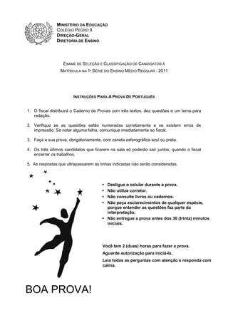MINISTÉRIO DA EDUCAÇÃO
COLÉGIO PEDRO II
DIREÇÃO-GERAL
DIRETORIA DE ENSINO

EXAME DE SELEÇÃO E CLASSIFICAÇÃO DE CANDIDATOS À
MATRÍCULA NA 1ª SÉRIE DO ENSINO MÉDIO REGULAR - 2011

INSTRUÇÕES PARA A PROVA DE PORTUGUÊS
1. O fiscal distribuirá o Caderno de Provas com três textos, dez questões e um tema para
redação.
2. Verifique se as questões estão numeradas corretamente e se existem erros de
impressão. Se notar alguma falha, comunique imediatamente ao fiscal.
3. Faça a sua prova, obrigatoriamente, com caneta esferográfica azul ou preta.
4. Os três últimos candidatos que ficarem na sala só poderão sair juntos, quando o fiscal
encerrar os trabalhos.
5. As respostas que ultrapassarem as linhas indicadas não serão consideradas.

Desligue o celular durante a prova.
Não utilize corretor.
Não consulte livros ou cadernos.
Não peça esclarecimentos de qualquer espécie,
porque entender as questões faz parte da
interpretação.
Não entregue a prova antes dos 30 (trinta) minutos
iniciais.

Você tem 2 (duas) horas para fazer a prova.
Aguarde autorização para iniciá-la.
Leia todas as perguntas com atenção e responda com
calma.

BOA PROVA!

 