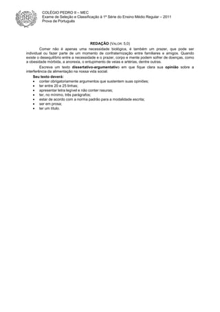 REDAÇÃO (VALOR: 5,0)
Comer não é apenas uma necessidade biológica, é também um prazer, que pode ser
individual ou fazer parte de um momento de confraternização entre familiares e amigos. Quando
existe o desequilíbrio entre a necessidade e o prazer, corpo e mente podem sofrer de doenças, como
a obesidade mórbida, a anorexia, o entupimento de veias e artérias, dentre outras.
Escreva um texto dissertativo-argumentativo em que fique clara sua opinião sobre a
interferência da alimentação na nossa vida social.
Seu texto deverá:
• conter obrigatoriamente argumentos que sustentem suas opiniões;
• ter entre 20 e 25 linhas;
• apresentar letra legível e não conter rasuras;
• ter, no mínimo, três parágrafos;
• estar de acordo com a norma padrão para a modalidade escrita;
• ser em prosa;
• ter um título.
COLÉGIO PEDRO II – MEC
Exame de Seleção e Classificação à 1ª Série do Ensino Médio Regular – 2011
Prova de Português
 