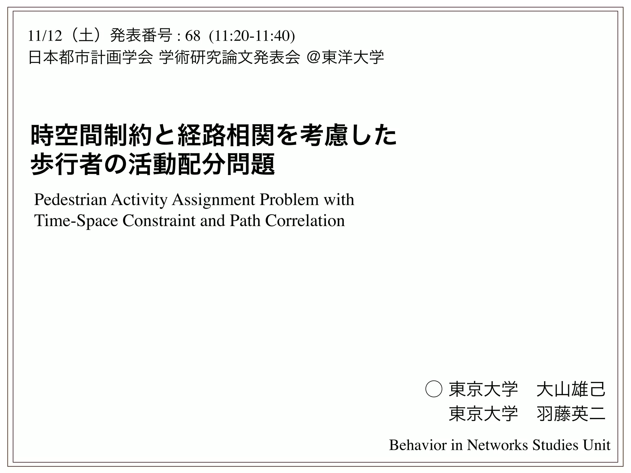 時空間制約と経路相関を考慮した
歩行者の活動配分問題
⃝ 東京大学 大山雄己
 東京大学 羽藤英二
11/12（土）発表番号 : 68 (11:20-11:40)
日本都市計画学会 学術研究論文発表会 ＠東洋大学
Behavior in Networks Studies Unit
Pedestrian Activity Assignment Problem with
Time-Space Constraint and Path Correlation
 