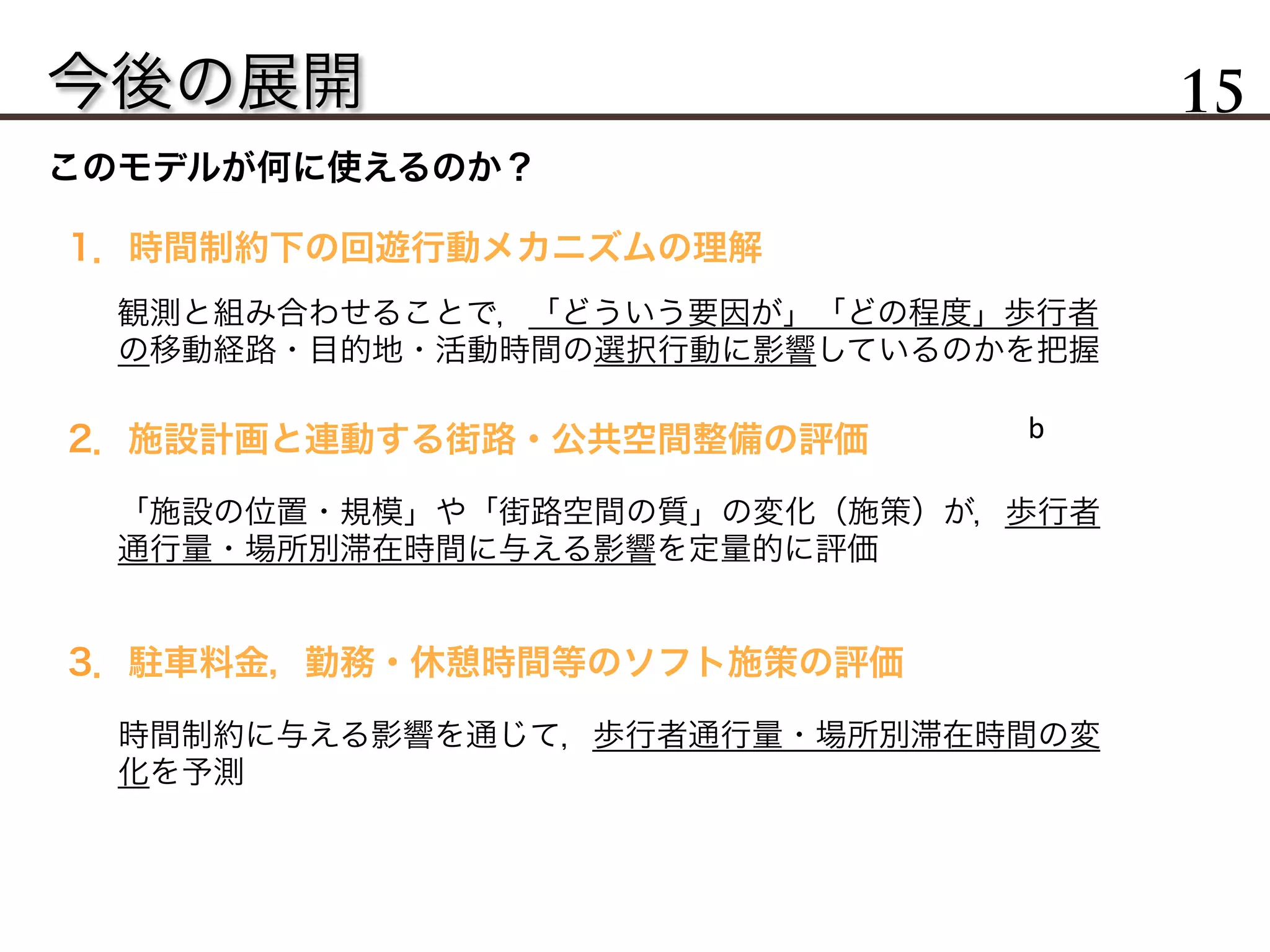 今後の展開 15
このモデルが何に使えるのか？
1．時間制約下の回遊行動メカニズムの理解
2．施設計画と連動する街路・公共空間整備の評価
3．駐車料金，勤務・休憩時間等のソフト施策の評価
観測と組み合わせることで，「どういう要因が」「どの程度」歩行者
の移動経路・目的地・活動時間の選択行動に影響しているのかを把握
「施設の位置・規模」や「街路空間の質」の変化（施策）が，歩行者
通行量・場所別滞在時間に与える影響を定量的に評価
時間制約に与える影響を通じて，歩行者通行量・場所別滞在時間の変
化を予測
b	
 
