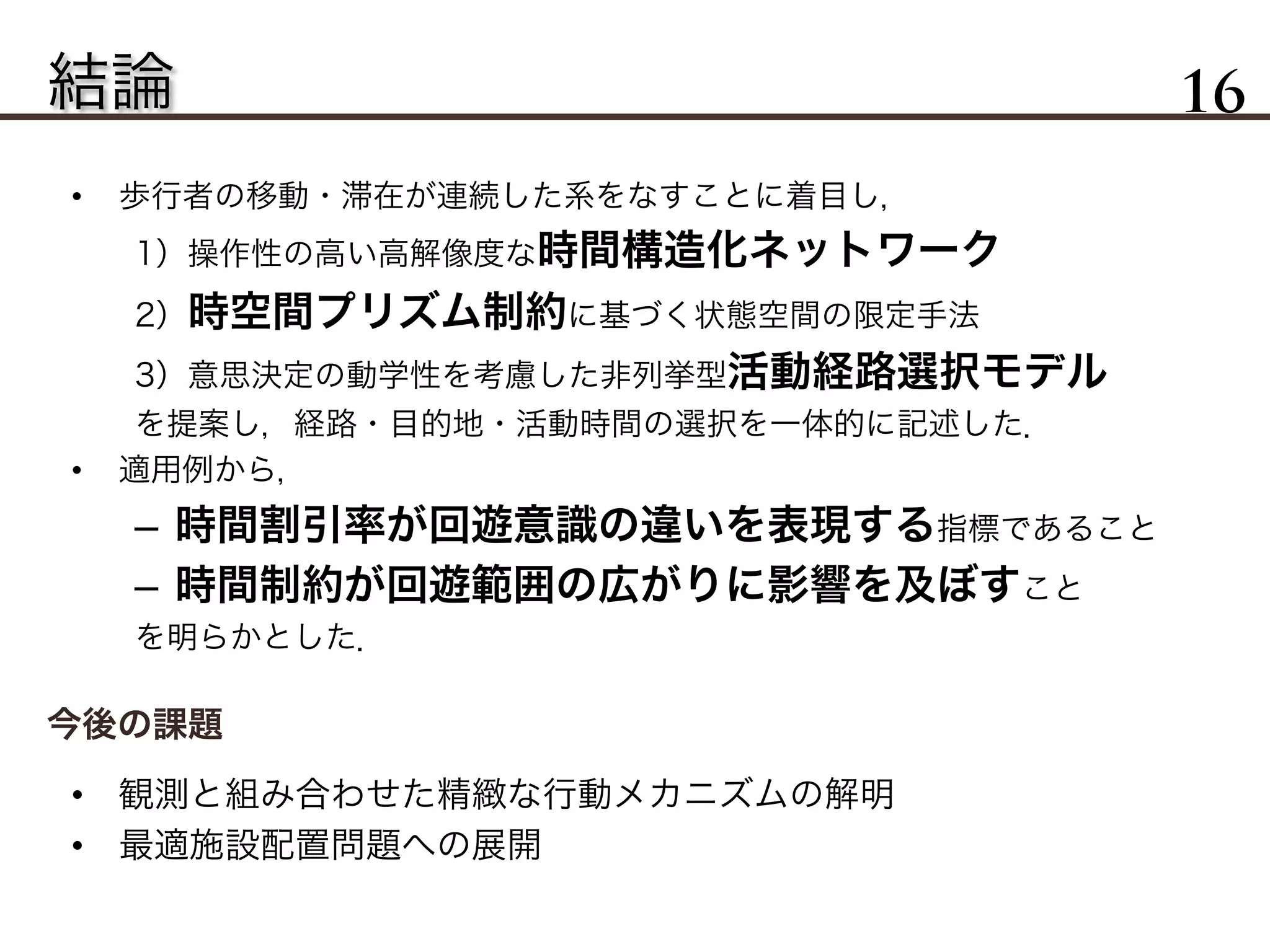結論 16
•  歩行者の移動・滞在が連続した系をなすことに着目し，
1）操作性の高い高解像度な時間構造化ネットワーク
2）時空間プリズム制約に基づく状態空間の限定手法
3）意思決定の動学性を考慮した非列挙型活動経路選択モデル
を提案し，経路・目的地・活動時間の選択を一体的に記述した．
•  適用例から，
–  時間割引率が回遊意識の違いを表現する指標であること
–  時間制約が回遊範囲の広がりに影響を及ぼすこと
を明らかとした．
今後の課題
•  観測と組み合わせた精緻な行動メカニズムの解明
•  最適施設配置問題への展開
 