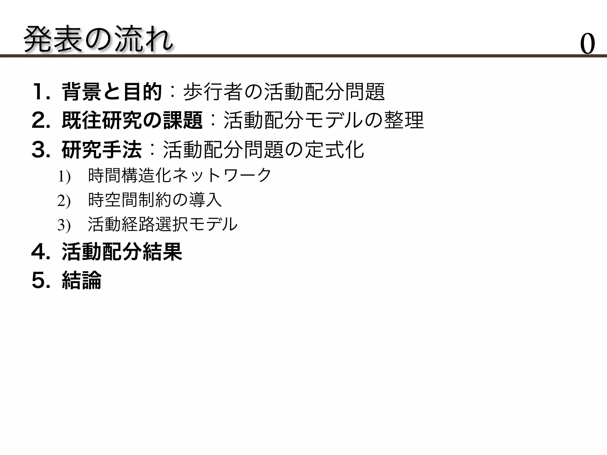 発表の流れ 0
1.  背景と目的：歩行者の活動配分問題
2.  既往研究の課題：活動配分モデルの整理
3.  研究手法：活動配分問題の定式化
1)  時間構造化ネットワーク
2)  時空間制約の導入
3)  活動経路選択モデル
4.  活動配分結果
5.  結論
 