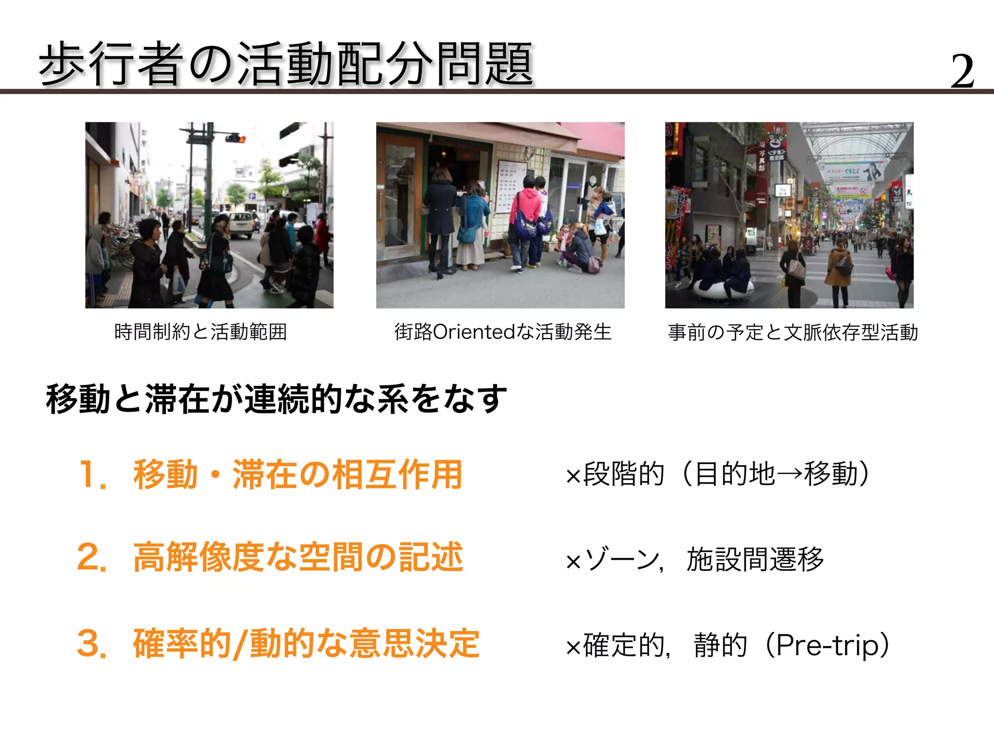 歩行者の活動配分問題 2
移動と滞在が連続的な系をなす
1．移動・滞在の相互作用
2．高解像度な空間の記述
3．確率的/動的な意思決定
段階的（目的地→移動）
ゾーン，施設間遷移
確定的，静的（Pre-trip）
時間制約と活動範囲 街路Orientedな活動発生 事前の予定と文脈依存型活動
 
