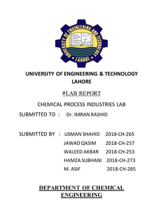 UNIVERSITY OF ENGINEERING & TECHNOLOGY
LAHORE
#LAB REPORT
CHEMICAL PROCESS INDUSTRIES LAB
SUBMITTED TO : Dr. IMRAN RASHID
SUBMITTED BY : USMAN SHAHID 2018-CH-265
JAWAD QASIM 2018-CH-257
WALEED AKBAR 2018-CH-253
HAMZA SUBHANI 2018-CH-273
M. ASIF 2018-CH-285
DEPARTMENT OF CHEMICAL
ENGINEERING
 