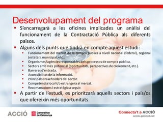  S’encarregarà a les oficines implicades un anàlisi del
funcionament de la Contractació Pública als diferents
països.
 Alguns dels punts que tindrà en compte aquest estudi:
 Funcionament del mercat de la compra pública a nivell nacional (federal), regional
(estatal),municipal, etc.;
 Organismes/agènciesresponsables dels processos de compra pública.
 Sectors amb més potencial (oportunitats,perspectives de creixement,etc.).
 Barreres d’entrada.
 Accessibilitat de la informació.
 Principals stakeholders del sector.
 Competència local i/o estrangera al mercat.
 Recomanacions i estratègia a seguir.
 A partir de l’estudi, es prioritzarà aquells sectors i país/os
que ofereixin més oportunitats.
Desenvolupament del programa
 