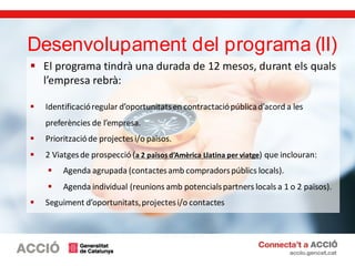  El programa tindrà una durada de 12 mesos, durant els quals
l’empresa rebrà:
 Identificacióregular d’oportunitatsen contractaciópúblicad’acord a les
preferències de l’empresa.
 Prioritzacióde projectesi/o països.
 2 Viatgesde prospecció (a 2 països d’Amèrica Llatina per viatge) que inclouran:
 Agenda agrupada (contactesamb compradorspúblics locals).
 Agenda individual (reunions amb potencialspartners locals a 1 o 2 països).
 Seguiment d’oportunitats,projectesi/o contactes
Desenvolupament del programa (II)
 