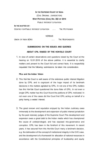 IN THE SUPREME COURT OF INDIA
(CIVIL ORIGINAL JURISDICTION)
WRIT PETITION (CIVIL) NO. 382 OF 2014
PUBLIC INTEREST LITIGATION
IN THE MATTER OF:
CENTRE FOR PUBLIC INTEREST LITIGATION ..… THE PETITIONER
VERSUS
UNION OF INDIA &ORS ..… THE RESPONDENTS
SUBMISSIONS ON THE ISSUES AND QUERIES
ABOUT CPIL RAISED BY THE HON’BLE COURT
1. In view of certain observations and questions raised by the Court at the
hearing on 12.01.2016 of the above petition, it is essential to clarify
matters and present to the Court full and correct facts. It is respectfully
requested that the following submissions be taken into consideration.
PILs and the Indian Vision
2. This Hon’ble Court is well aware of the extensive public interest litigation
done by CPIL and is cognizant of the huge impact of its landmark
decisions in the matters agitated by CPIL. In not one of the CPIL matters
has this Hon’ble Court questioned the bona fides of CPIL. In not even a
single CPIL matter has this Court found the petitions of CPIL motivated. In
not even one of the cases did the Court find CPIL acting on behalf of a
party having a vested interest.
3. The great renown and reputation enjoyed by the Indian Judiciary owes
immensely to the development and expansion of public interest jurisdiction
by the past visionary judges of the Supreme Court.This development and
expansion owes a great debt to the Indian media which has championed
the cause of underprivileged, and has exposed mis-governance and
corruption. CPIL has been in the forefront of this movement. In recent
years, it has secured from this Hon’ble Court many a landmark decision,
e.g. the delineation of the concept of institutional integrity in the CVC case,
and the development of a framework for allocation of national resources in
accordance with the Constitutional principles of trusteeship and equity
 