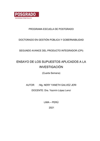 PROGRAMA ESCUELA DE POSTGRADO
DOCTORADO EN GESTIÓN PÚBLICA Y GOBERNABILIDAD
SEGUNDO AVANCE DEL PRODUCTO INTEGRADOR (CPI)
ENSAYO DE LOS SUPUESTOS APLICADOS A LA
INVESTIGACIÓN
(Cuarta Semana)
AUTOR : Mg. NERY YANETH GALVEZ JERI
DOCENTE: Dra. Yazmín López Lenci
LIMA – PERÚ
2021
 