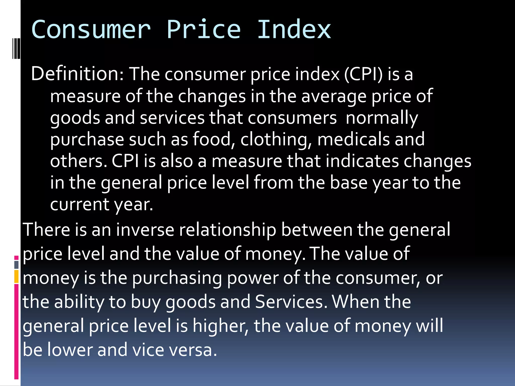 Consumer Price IndexDefinition: The consumer price index (CPI) is a measure of the changes in the average price of goods and services that consumers  normally purchase such as food, clothing, medicals and others. CPI is also a measure that indicates changes in the general price level from the base year to the current year.There is an inverse relationship between the general price level and the value of money. The value of money is the purchasing power of the consumer, orthe ability to buy goods and Services. When the general price level is higher, the value of money will be lower and vice versa.