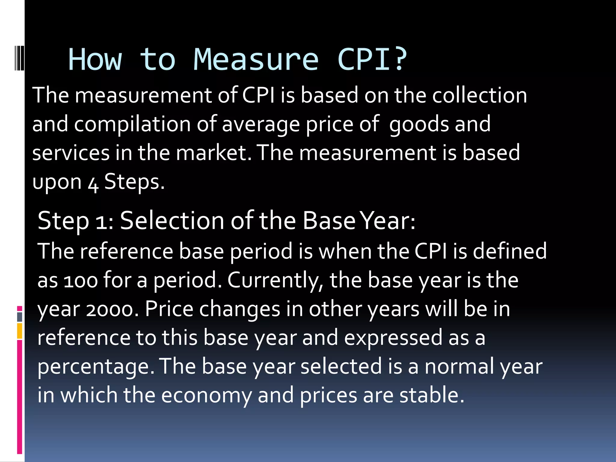 How to Measure CPI?The measurement of CPI is based on the collection and compilation of average price of  goods and services in the market. The measurement is based upon 4 Steps. Step 1: Selection of the Base Year:The reference base period is when the CPI is defined as 100 for a period. Currently, the base year is the year 2000. Price changes in other years will be in reference to this base year and expressed as a percentage. The base year selected is a normal year in which the economy and prices are stable.