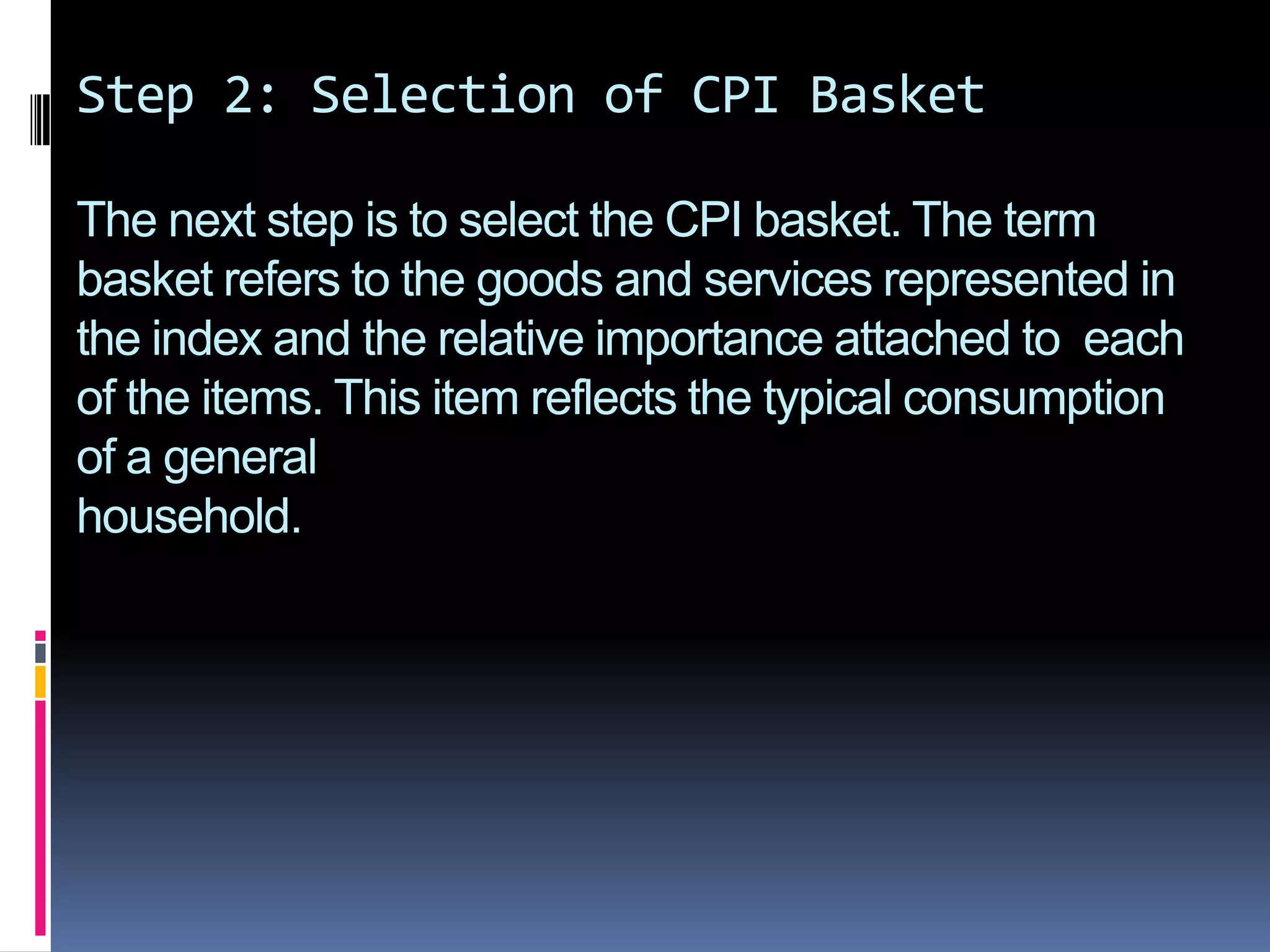 Step 2: Selection of CPI BasketThe next step is to select the CPI basket. The term basket refers to the goods and services represented in the index and the relative importance attached to  each of the items. This item reflects the typical consumption of a generalhousehold.