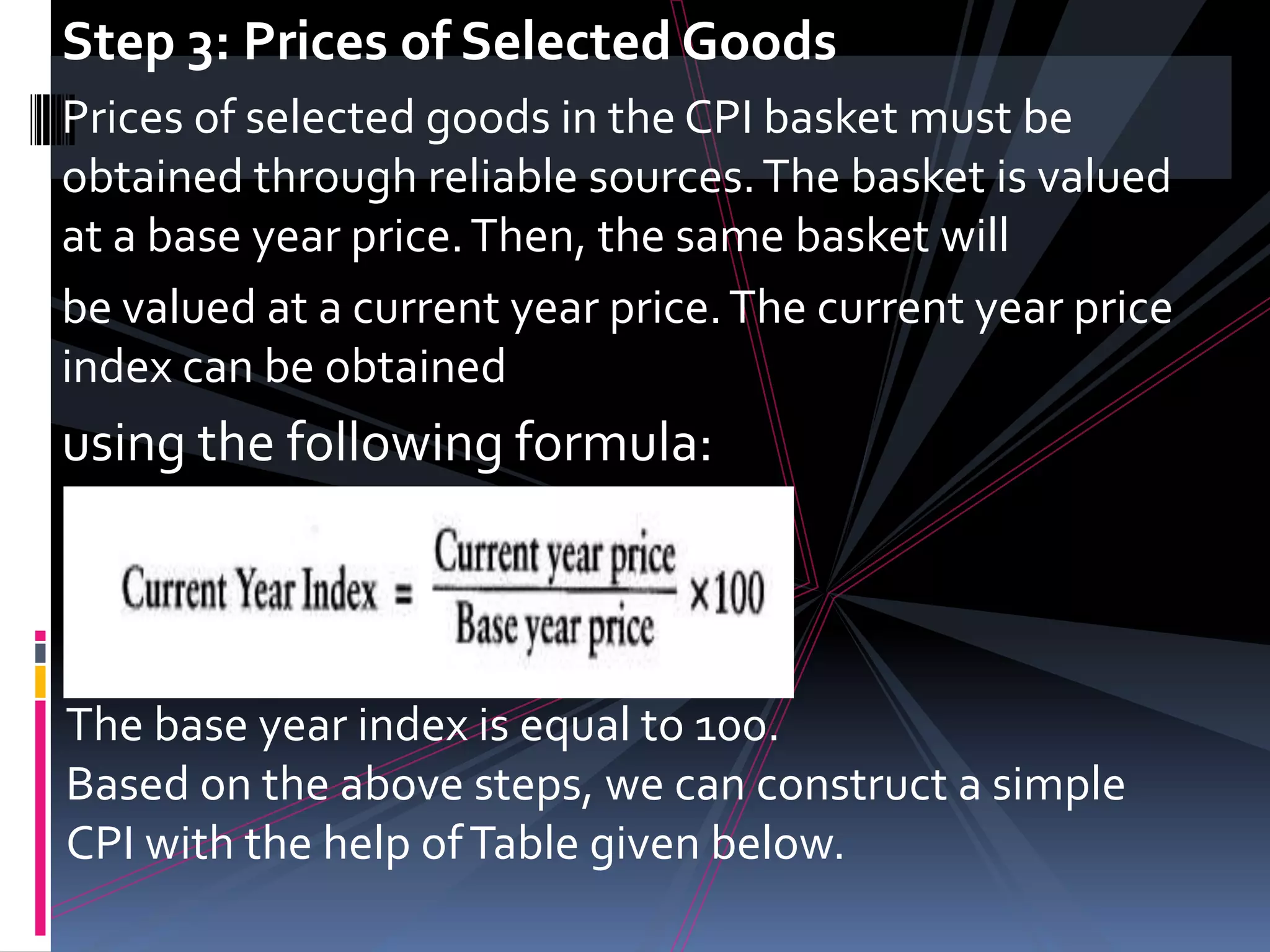 Step 3: Prices of Selected GoodsPrices of selected goods in the CPI basket must be obtained through reliable sources. The basket is valued at a base year price. Then, the same basket willbe valued at a current year price. The current year price index can be obtainedusing the following formula:The base year index is equal to 100.Based on the above steps, we can construct a simple CPI with the help of Table given below.