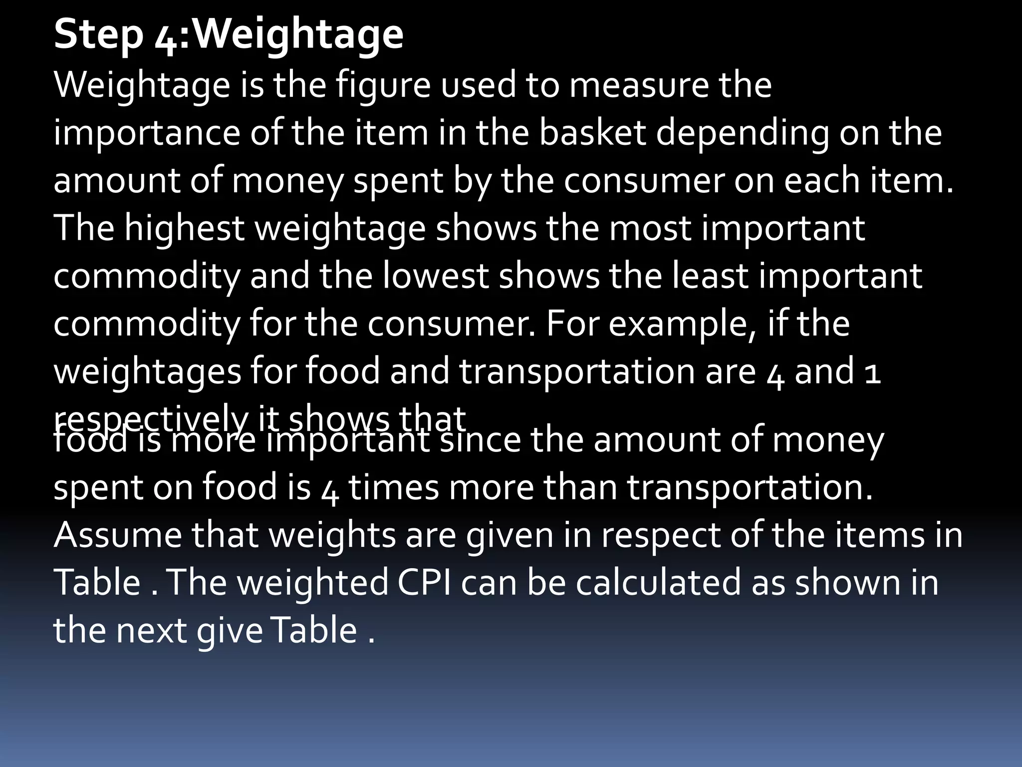 Step 4:WeightageWeightage is the figure used to measure the importance of the item in the basket depending on the amount of money spent by the consumer on each item. The highest weightage shows the most important commodity and the lowest shows the least important commodity for the consumer. For example, if the weightages for food and transportation are 4 and 1 respectively it shows that food is more important since the amount of money spent on food is 4 times more than transportation.Assume that weights are given in respect of the items in Table . The weighted CPI can be calculated as shown in the next give Table .