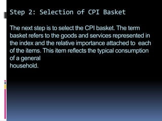Step 2: Selection of CPI BasketThe next step is to select the CPI basket. The term basket refers to the goods and services represented in the index and the relative importance attached to  each of the items. This item reflects the typical consumption of a generalhousehold.