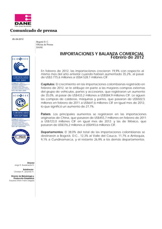 Comunicado de prensa

   26–04-2012
                                 Bogotá D. C.
                                 Oﬁcina de Prensa
                                 DANE

                                                    IMPORTACIONES Y BALANZA COMERCIAL
                                                                        Febrero de 2012


                                     En febrero de 2012, las importaciones crecieron 19,9% con respecto al
                                     mismo mes del año anterior cuando habían aumentado 35,2%, al pasar
                                     de US$3.775,6 millones a US$4.528,1 millones CIF.

                                     Capítulos: El crecimiento en las importaciones colombianas registrado en
                                     febrero de 2012, se le atribuye en parte a las mayores compras externas
                                     del grupo de vehículos, partes y accesorios, que registraron un aumento
                                     de 35,0%, al pasar de US$433,2 millones a US$584,9 millones CIF. Le siguen
                                     las compras de calderas, máquinas y partes, que pasaron de US$502,5
                                     millones en febrero de 2011 a US$641,6 millones CIF en igual mes de 2012,
                                     lo que significó un aumento de 27,7%.

                                     Países: Los principales aumentos se registraron en las importaciones
                                     originarias de China, que pasaron de US$455,7 millones en febrero de 2011
                                     a US$723,0 millones CIF en igual mes de 2012; y las de México, que
                                     pasaron de US$376,2 millones a US$493,6 millones CIF.

                                     Departamentos: El 38,0% del total de las importaciones colombianas se
                                     destinaron a Bogotá, D.C., 12,3% al Valle del Cauca, 11,7% a Antioquia,
                                     9,1% a Cundinamarca, y el restante 26,9% a los demás departamentos.




                    Director
      Jorge R. Bustamante R.

                Subdirector
     Christian R. Jaramillo H.

  Director de Metodología y
     Producción Estadística
Eduardo Efraín Freire Delgado
 