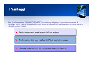 I VantaggiI Vantaggi
Trasformazione della base installata dei SW da proprietTrasformazione della base installata dei SW da proprietàà a noleggioa noleggio
Gestione e delle soluzioni SW con gestione dei rinnovi pianificGestione e delle soluzioni SW con gestione dei rinnovi pianificatiati
I servizi di proposti da INFORMATICAMENTE consentono, nel caso o meno l’azienda decida di
cambiare tutto o in parte la sua piattaforma di gestione aziendale, di raggiungere contemporaneamente
alcuni importanti risultati:
Gestione esterna dei servizi accessori al core businessGestione esterna dei servizi accessori al core business
 