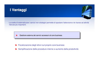 I VantaggiI Vantaggi
Gestione esterna dei servizi accessori al core businessGestione esterna dei servizi accessori al core business
Focalizzazione degli sforzi sul proprio core business
Semplificazione delle procedure interne e aumento della produttività
La scelta di esternalizzare i servizi non strategici permette di spostare l’attenzione e le risorse ad attività
ritenute più importanti.
 