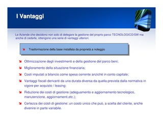 I VantaggiI Vantaggi
Trasformazione della base installata da proprietTrasformazione della base installata da proprietàà a noleggioa noleggio
Ottimizzazione degli investimenti e della gestione del parco beni;
Miglioramento della situazione finanziaria;
Costi imputati a bilancio come spesa corrente anziché in conto capitale;
Vantaggi fiscali derivanti da una durata diversa da quella prevista dalla normativa in
vigore per acquisto / leasing;
Riduzione dei costi di gestione (adeguamento e aggiornamento tecnologico,
manutenzione, aggiornamenti,etc.);
Certezza dei costi di gestione: un costo unico che può, a scelta del cliente, anche
divenire in parte variabile.
Le Aziende che decidono non solo di delegare la gestione del proprio parco TECNOLOGICO/SW ma
anche di cederle, ottengono una serie di vantaggi ulteriori.
 