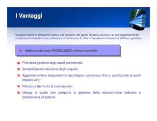 I VantaggiI Vantaggi
Gestione e del parco TECNOLOGICO e rinnovo pianificatoGestione e del parco TECNOLOGICO e rinnovo pianificato
Vengono meno le tematiche relative alla gestione del parco TECNOLOGICO e al suo aggiornamento;
compresa la manutenzione ordinaria e straordinaria. E’ il fornitore esterno che pensa all’intera gestione.
Fine della gestione degli asset patrimoniali;
Semplificazione del piano degli acquisti;
Aggiornamento e adeguamento tecnologico (compreso ritiro e sostituzione di quelli
obsoleti etc.);
Riduzione dei rischi di svalutazione;
Delega di quello che comporta la gestione della manutenzione ordinaria e
straordinaria all’esterno.
 