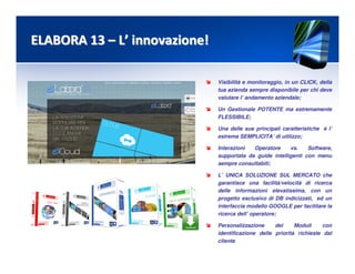 Visibilità e monitoraggio, in un CLICK, della
tua azienda sempre disponibile per chi deve
valutare l’ andamento aziendale;
Un Gestionale POTENTE ma estremamente
FLESSIBILE;
Una delle sue principali caratteristiche è l’
estrema SEMPLICITA’ di utilizzo;
Interazioni Operatore vs. Software,
supportata da guide intelligenti con menu
sempre consultabili;
L’ UNICA SOLUZIONE SUL MERCATO che
garantisce una facilità/velocità di ricerca
delle informazioni elevatissima, con un
progetto esclusivo di DB indicizzati, ed un
interfaccia modello GOOGLE per facilitare la
ricerca dell’ operatore;
Personalizzazione dei Moduli con
identificazione delle priorità richieste dal
cliente
ELABORA 13ELABORA 13 –– LL’’ innovazione!innovazione!
 
