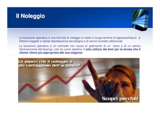 Il NoleggioIl Noleggio
La locazione operativa è una formula di noleggio a medio e lungo termine di apparecchiature &
Sistemi soggetti a rapida obsolescenza tecnologica e di servizi correlati addizionali.
La locazione operativa è un contratto con causa di godimento di un bene o di un serizio
(diversamente dal leasing), che ha come obiettivo il solo utilizzo dei beni per la durata che il
cliente ritiene più appropriata alle sue esigenze
 