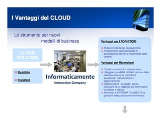 I Vantaggi del CLOUDI Vantaggi del CLOUD
Flessibile
Standard
Vantaggi per I FORNITORI
Riduzione dei tempi di pagamento
Ampliamento delle possibilità di
penetrazione del mkt e incremento delle
vendite
Vantaggi per Rivenditori
Realizzo economico in tempi brevi
Maggiori possibilità di fidelizzazione della
clientela attraverso contratti di
assistenza, manutenzione e
aggiornamento
Opportunità di “up-grade” con la
creazione di un rapporto più continuativo
tra dealer e cliente
Demanda a INFORMATICAMENTE la
gestione della piattaforma informatica
Lo strumento per nuovi
CLOUD
SOLUTION
modelli di business
InformaticamenteInformaticamente
InnovationInnovation CompanyCompany
 