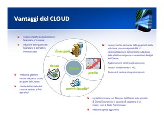 nessun impatto sull’esposizione
finanziaria d'impresa;
riduzione delle passività
finanziarie e dell’attivo
immobilizzato
nessuna gestione
fiscale del parco locato
da parte del Cliente;
deducibilità totale del
canone versato ai fini
dell'IRAP
contabilizzazione nel Bilancio del Cliente solo a livello
di Conto Economico (il canone di locazione è un
costo), non di Stato Patrimoniale;
nessuna spesa aggiuntiva
nessun rischio derivante dalla proprietà della
soluzione, massima possibilità di
personalizzazione del contratto sulla base
delle effettive esigenze e necessità di budget
del Cliente;
Aggiornamenti diretti sulla soluzione;
Nessun investimento in HD;
Sistema di backup integrato e sicuro
Vantaggi del CLOUDVantaggi del CLOUD
ClienteCliente
praticipratici
finanziarifinanziari
fiscalifiscali
amministrativiamministrativi
 