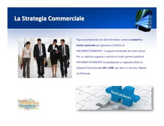 La Strategia CommercialeLa Strategia Commerciale
Figure professionali con skill informatici, saranno presenti a
livello nazionale per garantire ai Partner di
INFORMATICAMENTE il supporto territoriale dei nostri servizi.
Per un ulteriore supporto e servizio ai nostri partner qualificati
INFORMATICAMENTE ha predisposto un apposito ufficio di
Supporto Commerciale ON –LINE per dare un servizio: Rapido
ed Efficiente.
 