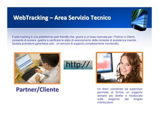 WebTrackingWebTracking –– Area Servizio TecnicoArea Servizio Tecnico
Il web-tracking è una piattaforma user-friendly che, grazie a un’area riservata per i Partner e Clienti,
consente di avviare -gestire e verificare lo stato di avanzamento delle richieste di assistenza inserite.
Questa procedura garantisce così, un servizio di supporto completamente monitorato.
Partner/ClientePartner/Cliente Un team coordinato da supervisor
permette di fornire un supporto
sempre più diretto e focalizzato
sulle esigenze del singolo
interlocutore
 