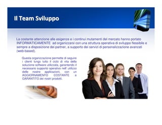 Il Team SviluppoIl Team Sviluppo
La costante attenzione alle esigenze e i continui mutamenti del mercato hanno portato
INFORMATICAMENTE ad organizzarsi con una struttura operativa di sviluppo flessibile e
sempre a disposizione dei partner, a supporto dei servizi di personalizzazione avanzati
(web-based).
Questa organizzazione permette di seguire
i clienti lungo tutto il ciclo di vita della
soluzione software utilizzata, garantendo il
necessario supporto operativo nell’ utilizzo
delle nostre applicazioni, con un
AGGIORNAMENTO COSTANTE e
GARANTITO dei nostri prodotti.
 