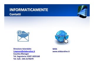 Direzione Aziendale:
l.tognoni@elaboralive.it
Country Manager
Tel. Segreteria: 0187-1835160
Tel. Cell.: 345-2170279
INFORMATICAMENTEINFORMATICAMENTE
ContattiContatti
WEB:
www.elaboralive.it
 
