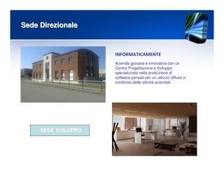 Sede DirezionaleSede Direzionale
INFORMATICAMENTE
Aziende giovane e innovativa con un
Centro Progettazione e Sviluppo
specializzato nella produzione di
software pensati per un utilizzo diffuso e
condiviso delle attività aziendali.
SEDE SVILUPPOSEDE SVILUPPO
 