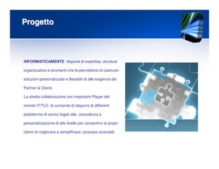 ProgettoProgetto
INFORMATICAMENTE dispone di expertise, strutture
organizzative e strumenti che le permettono di costruire
soluzioni personalizzate e flessibili di alle esigenze dei
Partner & Clienti.
La stretta collaborazione con importanti Player del
mondo IT/TLC le consente di disporre di differenti
piattaforme di servizi legati alla consulenza e
personalizzazione di alto livello per consentirvi ai propri
clienti di migliorare e semplificare i processi aziendali.
 