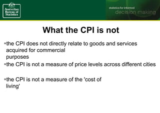 What the CPI is not
the CPI does not directly relate to goods and services
acquired for commercial
purposes
the CPI is not a measure of price levels across different cities
the CPI is not a measure of the 'cost of
living'
 