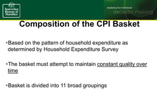Composition of the CPI Basket
Based on the pattern of household expenditure as
determined by Household Expenditure Survey
The basket must attempt to maintain constant quality over
time
Basket is divided into 11 broad groupings
 