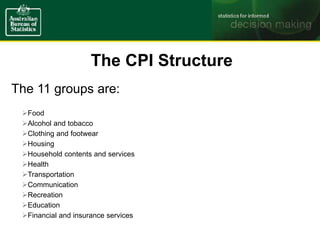 The CPI Structure
The 11 groups are:
Food
Alcohol and tobacco
Clothing and footwear
Housing
Household contents and services
Health
Transportation
Communication
Recreation
Education
Financial and insurance services
 